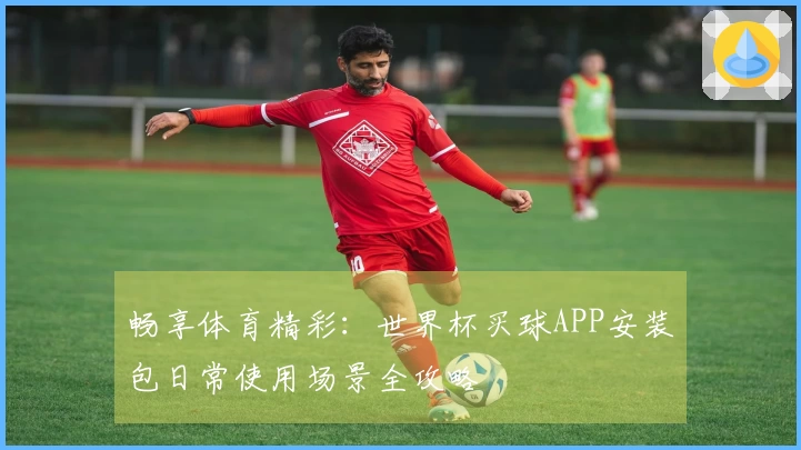 畅享体育精彩：世界杯买球APP安装包日常使用场景全攻略