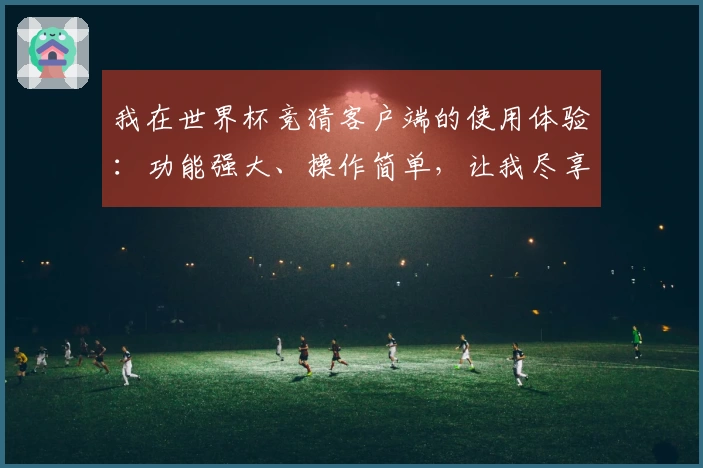 我在世界杯竞猜客户端的使用体验：功能强大、操作简单，让我尽享赛事乐趣
