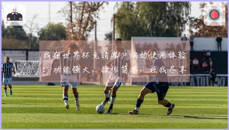 我在世界杯竞猜客户端的使用体验：功能强大、操作简单，让我尽享赛事乐趣