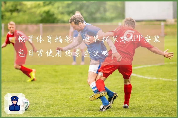 畅享体育精彩：世界杯买球APP安装包日常使用场景全攻略