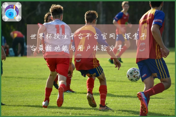 世界杯投注平台平台官网：探索平台最新功能与用户体验分享